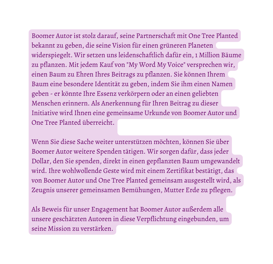 Boomer Autor ist stolz darauf seine Partnerschaft mit One Tree Planted bekannt zu geben die seine Vision für einen grüneren Planeten widerspiegelt Wir setzen uns leidenschaftlich dafür ein 1 Million Bäume zu pflanzen Mit jedem Kauf von My Word My Voice versprechen wir einen Baum zu Ehren Ihres Beitrags zu pflanzen Sie können Ihrem Baum eine besondere Identität zu geben indem Sie ihm einen Namen geben er könnte Ihre Essenz verkörpern oder an einen geliebten Menschen erinnern Als Anerkennung für Ihren Beitrag zu dieser Initiative wird Ihnen eine gemeinsame Urkunde von Boomer Autor und One Tree Planted überreicht Wenn Sie diese Sache weiter unterstützen möchten können Sie über Boomer Autor weitere Spenden tätigen Wir sorgen dafür dass jeder Dollar den Sie spenden direkt in einen gepflanzten Baum umgewandelt wird Ihre wohlwollende Geste wird mit einem Zertifikat bestätigt das von Boomer Autor und One Tree Planted gemeinsam ausgestellt wird als Zeugnis unserer gemeinsamen Bemühungen Mutter Erde zu pflegen Als Beweis für unser Engagement hat Boomer Autor außerdem alle unsere geschätzten Autoren in diese Verpflichtung eingebunden um seine Mission zu verstärken